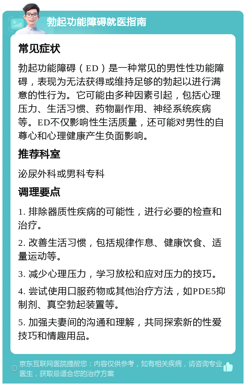 勃起功能障碍就医指南 常见症状 勃起功能障碍（ED）是一种常见的男性性功能障碍，表现为无法获得或维持足够的勃起以进行满意的性行为。它可能由多种因素引起，包括心理压力、生活习惯、药物副作用、神经系统疾病等。ED不仅影响性生活质量，还可能对男性的自尊心和心理健康产生负面影响。 推荐科室 泌尿外科或男科专科 调理要点 1. 排除器质性疾病的可能性，进行必要的检查和治疗。 2. 改善生活习惯，包括规律作息、健康饮食、适量运动等。 3. 减少心理压力，学习放松和应对压力的技巧。 4. 尝试使用口服药物或其他治疗方法，如PDE5抑制剂、真空勃起装置等。 5. 加强夫妻间的沟通和理解，共同探索新的性爱技巧和情趣用品。