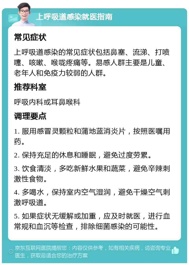 上呼吸道感染就医指南 常见症状 上呼吸道感染的常见症状包括鼻塞、流涕、打喷嚏、咳嗽、喉咙疼痛等。易感人群主要是儿童、老年人和免疫力较弱的人群。 推荐科室 呼吸内科或耳鼻喉科 调理要点 1. 服用感冒灵颗粒和蒲地蓝消炎片，按照医嘱用药。 2. 保持充足的休息和睡眠，避免过度劳累。 3. 饮食清淡，多吃新鲜水果和蔬菜，避免辛辣刺激性食物。 4. 多喝水，保持室内空气湿润，避免干燥空气刺激呼吸道。 5. 如果症状无缓解或加重，应及时就医，进行血常规和血沉等检查，排除细菌感染的可能性。