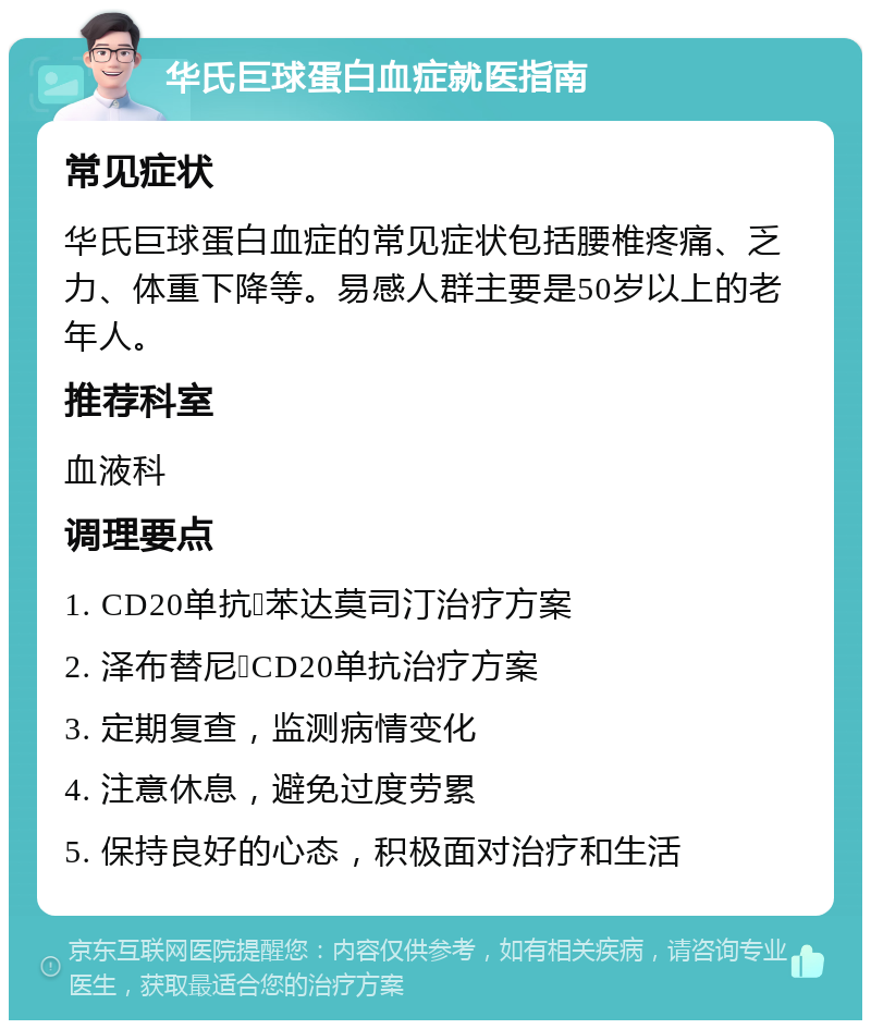 华氏巨球蛋白血症就医指南 常见症状 华氏巨球蛋白血症的常见症状包括腰椎疼痛、乏力、体重下降等。易感人群主要是50岁以上的老年人。 推荐科室 血液科 调理要点 1. CD20单抗➕苯达莫司汀治疗方案 2. 泽布替尼➕CD20单抗治疗方案 3. 定期复查，监测病情变化 4. 注意休息，避免过度劳累 5. 保持良好的心态，积极面对治疗和生活