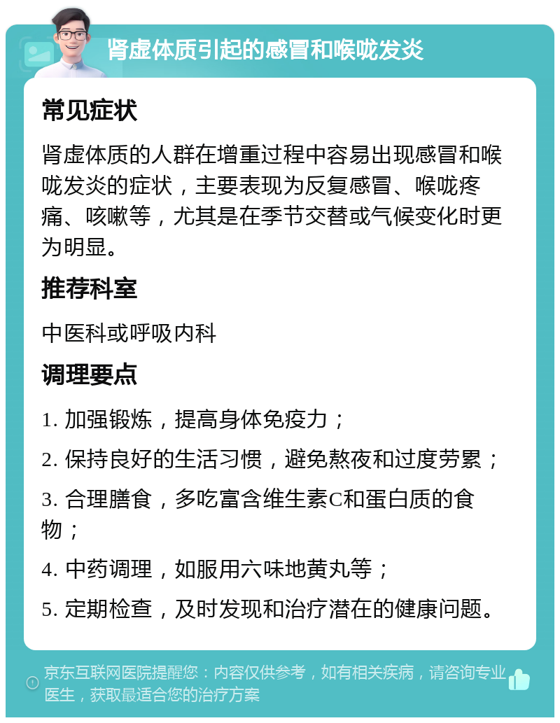 肾虚体质引起的感冒和喉咙发炎 常见症状 肾虚体质的人群在增重过程中容易出现感冒和喉咙发炎的症状，主要表现为反复感冒、喉咙疼痛、咳嗽等，尤其是在季节交替或气候变化时更为明显。 推荐科室 中医科或呼吸内科 调理要点 1. 加强锻炼，提高身体免疫力； 2. 保持良好的生活习惯，避免熬夜和过度劳累； 3. 合理膳食，多吃富含维生素C和蛋白质的食物； 4. 中药调理，如服用六味地黄丸等； 5. 定期检查，及时发现和治疗潜在的健康问题。