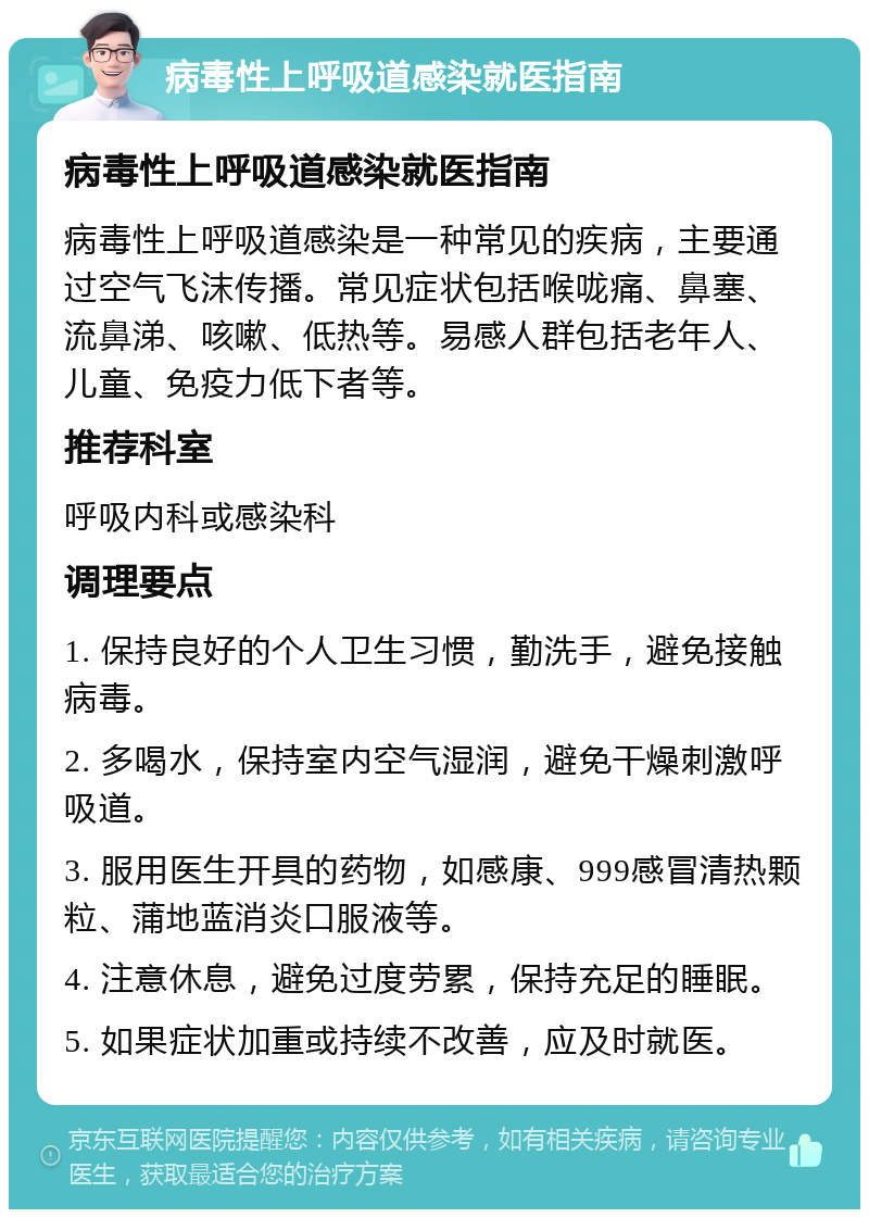 病毒性上呼吸道感染就医指南 病毒性上呼吸道感染就医指南 病毒性上呼吸道感染是一种常见的疾病，主要通过空气飞沫传播。常见症状包括喉咙痛、鼻塞、流鼻涕、咳嗽、低热等。易感人群包括老年人、儿童、免疫力低下者等。 推荐科室 呼吸内科或感染科 调理要点 1. 保持良好的个人卫生习惯，勤洗手，避免接触病毒。 2. 多喝水，保持室内空气湿润，避免干燥刺激呼吸道。 3. 服用医生开具的药物，如感康、999感冒清热颗粒、蒲地蓝消炎口服液等。 4. 注意休息，避免过度劳累，保持充足的睡眠。 5. 如果症状加重或持续不改善，应及时就医。