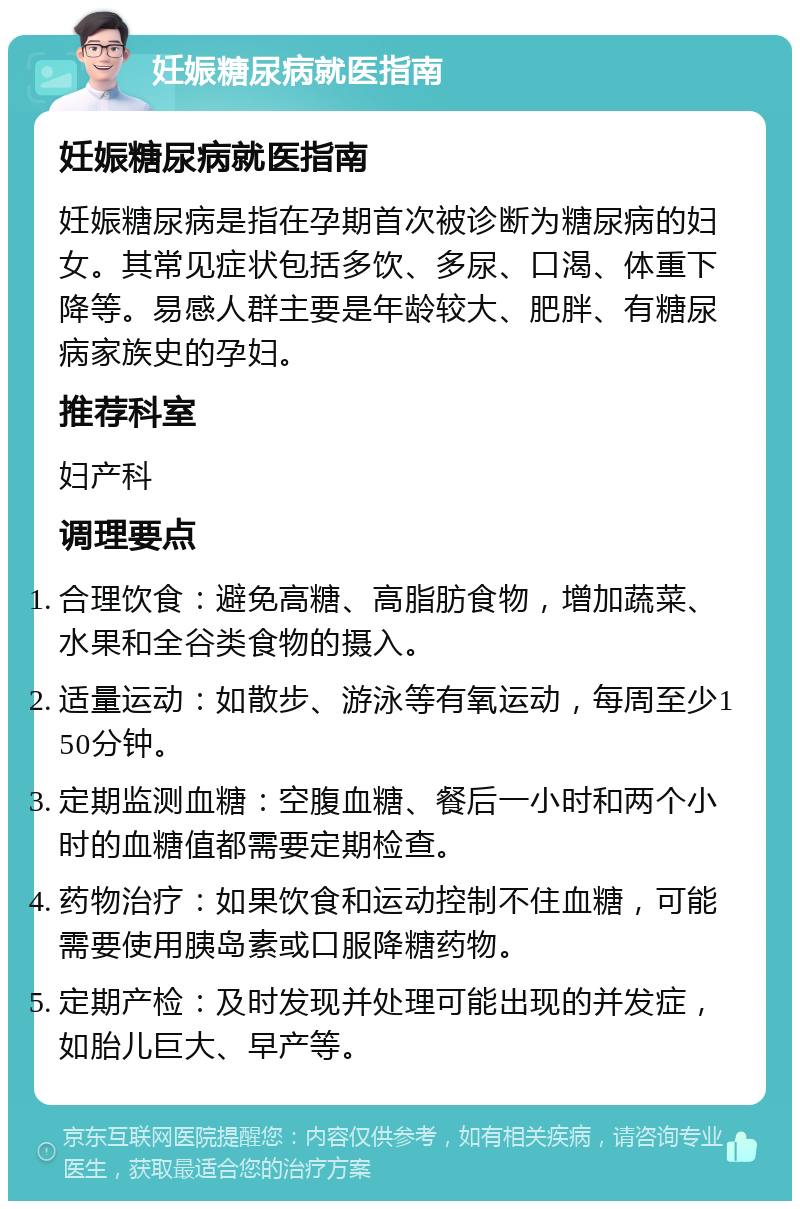 妊娠糖尿病就医指南 妊娠糖尿病就医指南 妊娠糖尿病是指在孕期首次被诊断为糖尿病的妇女。其常见症状包括多饮、多尿、口渴、体重下降等。易感人群主要是年龄较大、肥胖、有糖尿病家族史的孕妇。 推荐科室 妇产科 调理要点 合理饮食：避免高糖、高脂肪食物，增加蔬菜、水果和全谷类食物的摄入。 适量运动：如散步、游泳等有氧运动，每周至少150分钟。 定期监测血糖：空腹血糖、餐后一小时和两个小时的血糖值都需要定期检查。 药物治疗：如果饮食和运动控制不住血糖，可能需要使用胰岛素或口服降糖药物。 定期产检：及时发现并处理可能出现的并发症，如胎儿巨大、早产等。