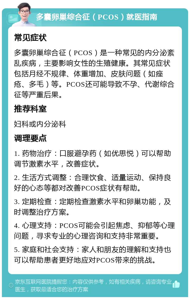 多囊卵巢综合征（PCOS）就医指南 常见症状 多囊卵巢综合征（PCOS）是一种常见的内分泌紊乱疾病，主要影响女性的生殖健康。其常见症状包括月经不规律、体重增加、皮肤问题（如痤疮、多毛）等。PCOS还可能导致不孕、代谢综合征等严重后果。 推荐科室 妇科或内分泌科 调理要点 1. 药物治疗：口服避孕药（如优思悦）可以帮助调节激素水平，改善症状。 2. 生活方式调整：合理饮食、适量运动、保持良好的心态等都对改善PCOS症状有帮助。 3. 定期检查：定期检查激素水平和卵巢功能，及时调整治疗方案。 4. 心理支持：PCOS可能会引起焦虑、抑郁等心理问题，寻求专业的心理咨询和支持非常重要。 5. 家庭和社会支持：家人和朋友的理解和支持也可以帮助患者更好地应对PCOS带来的挑战。