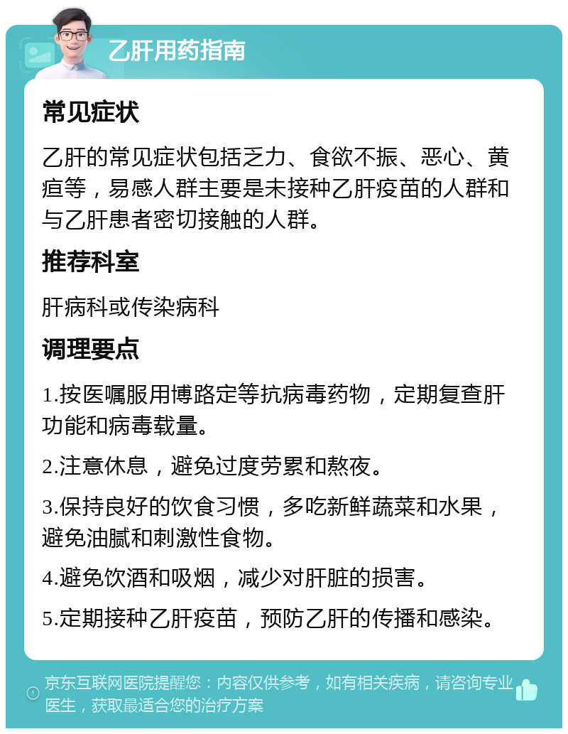 乙肝用药指南 常见症状 乙肝的常见症状包括乏力、食欲不振、恶心、黄疸等，易感人群主要是未接种乙肝疫苗的人群和与乙肝患者密切接触的人群。 推荐科室 肝病科或传染病科 调理要点 1.按医嘱服用博路定等抗病毒药物，定期复查肝功能和病毒载量。 2.注意休息，避免过度劳累和熬夜。 3.保持良好的饮食习惯，多吃新鲜蔬菜和水果，避免油腻和刺激性食物。 4.避免饮酒和吸烟，减少对肝脏的损害。 5.定期接种乙肝疫苗，预防乙肝的传播和感染。