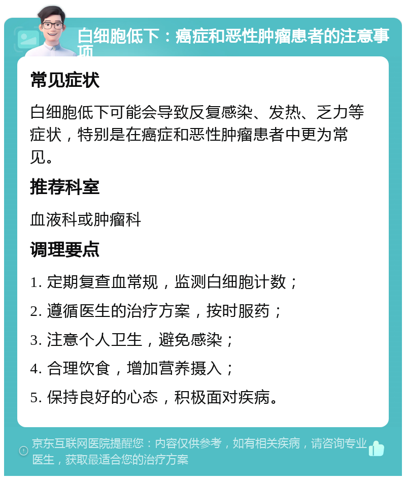 白细胞低下：癌症和恶性肿瘤患者的注意事项 常见症状 白细胞低下可能会导致反复感染、发热、乏力等症状，特别是在癌症和恶性肿瘤患者中更为常见。 推荐科室 血液科或肿瘤科 调理要点 1. 定期复查血常规，监测白细胞计数； 2. 遵循医生的治疗方案，按时服药； 3. 注意个人卫生，避免感染； 4. 合理饮食，增加营养摄入； 5. 保持良好的心态，积极面对疾病。