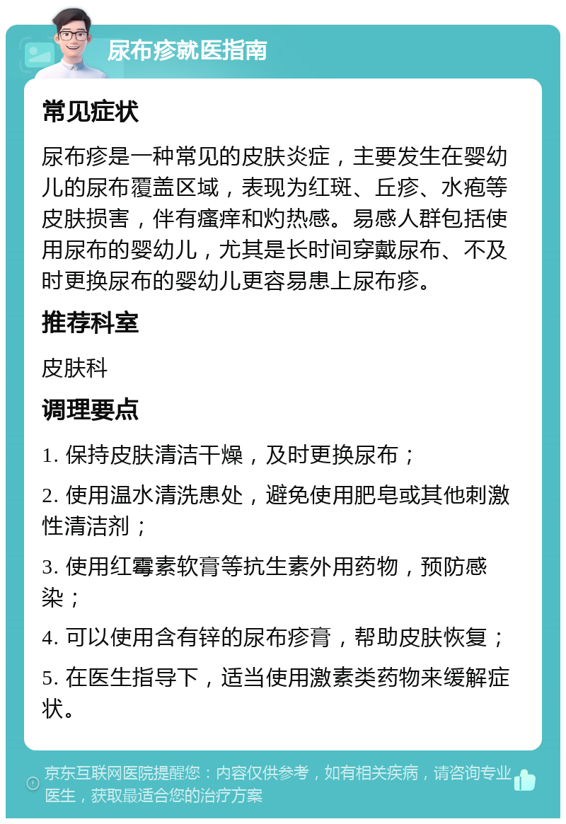 尿布疹就医指南 常见症状 尿布疹是一种常见的皮肤炎症，主要发生在婴幼儿的尿布覆盖区域，表现为红斑、丘疹、水疱等皮肤损害，伴有瘙痒和灼热感。易感人群包括使用尿布的婴幼儿，尤其是长时间穿戴尿布、不及时更换尿布的婴幼儿更容易患上尿布疹。 推荐科室 皮肤科 调理要点 1. 保持皮肤清洁干燥，及时更换尿布； 2. 使用温水清洗患处，避免使用肥皂或其他刺激性清洁剂； 3. 使用红霉素软膏等抗生素外用药物，预防感染； 4. 可以使用含有锌的尿布疹膏，帮助皮肤恢复； 5. 在医生指导下，适当使用激素类药物来缓解症状。