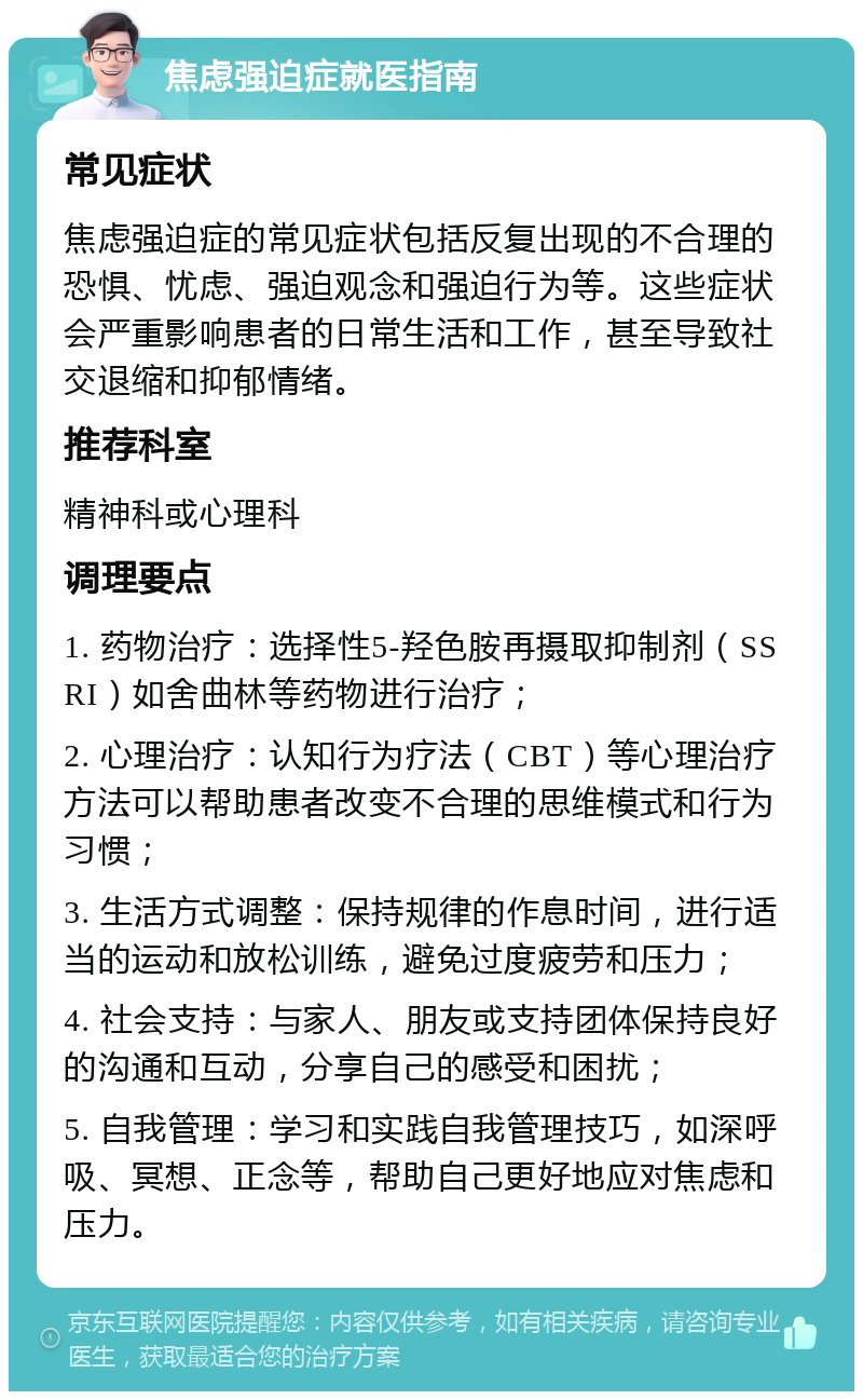 焦虑强迫症就医指南 常见症状 焦虑强迫症的常见症状包括反复出现的不合理的恐惧、忧虑、强迫观念和强迫行为等。这些症状会严重影响患者的日常生活和工作，甚至导致社交退缩和抑郁情绪。 推荐科室 精神科或心理科 调理要点 1. 药物治疗：选择性5-羟色胺再摄取抑制剂（SSRI）如舍曲林等药物进行治疗； 2. 心理治疗：认知行为疗法（CBT）等心理治疗方法可以帮助患者改变不合理的思维模式和行为习惯； 3. 生活方式调整：保持规律的作息时间，进行适当的运动和放松训练，避免过度疲劳和压力； 4. 社会支持：与家人、朋友或支持团体保持良好的沟通和互动，分享自己的感受和困扰； 5. 自我管理：学习和实践自我管理技巧，如深呼吸、冥想、正念等，帮助自己更好地应对焦虑和压力。