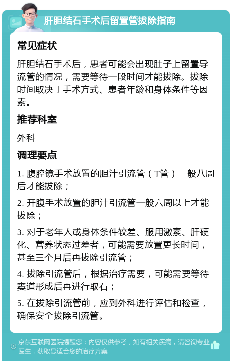 肝胆结石手术后留置管拔除指南 常见症状 肝胆结石手术后，患者可能会出现肚子上留置导流管的情况，需要等待一段时间才能拔除。拔除时间取决于手术方式、患者年龄和身体条件等因素。 推荐科室 外科 调理要点 1. 腹腔镜手术放置的胆汁引流管（T管）一般八周后才能拔除； 2. 开腹手术放置的胆汁引流管一般六周以上才能拔除； 3. 对于老年人或身体条件较差、服用激素、肝硬化、营养状态过差者，可能需要放置更长时间，甚至三个月后再拔除引流管； 4. 拔除引流管后，根据治疗需要，可能需要等待窦道形成后再进行取石； 5. 在拔除引流管前，应到外科进行评估和检查，确保安全拔除引流管。