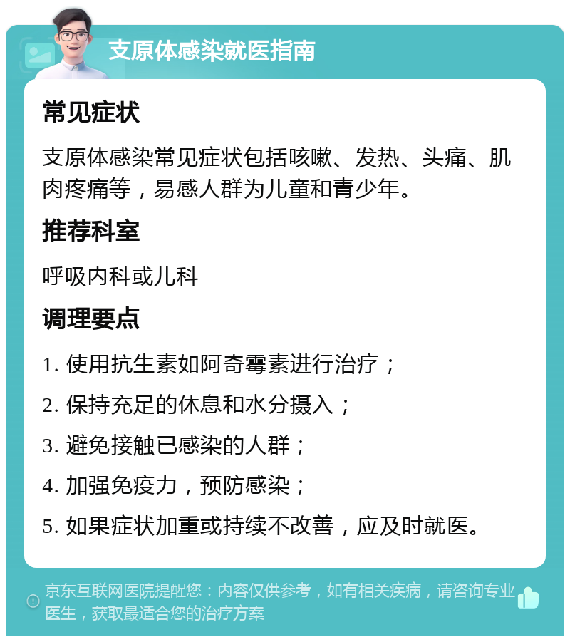 支原体感染就医指南 常见症状 支原体感染常见症状包括咳嗽、发热、头痛、肌肉疼痛等，易感人群为儿童和青少年。 推荐科室 呼吸内科或儿科 调理要点 1. 使用抗生素如阿奇霉素进行治疗； 2. 保持充足的休息和水分摄入； 3. 避免接触已感染的人群； 4. 加强免疫力，预防感染； 5. 如果症状加重或持续不改善，应及时就医。