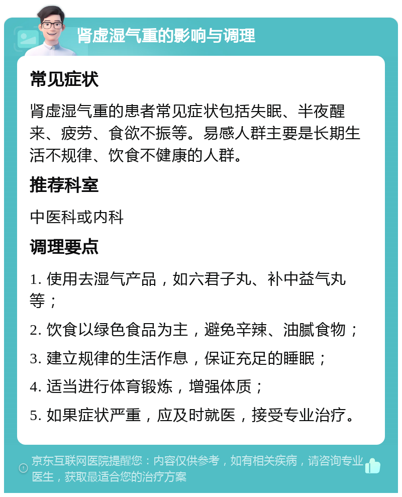 肾虚湿气重的影响与调理 常见症状 肾虚湿气重的患者常见症状包括失眠、半夜醒来、疲劳、食欲不振等。易感人群主要是长期生活不规律、饮食不健康的人群。 推荐科室 中医科或内科 调理要点 1. 使用去湿气产品，如六君子丸、补中益气丸等； 2. 饮食以绿色食品为主，避免辛辣、油腻食物； 3. 建立规律的生活作息，保证充足的睡眠； 4. 适当进行体育锻炼，增强体质； 5. 如果症状严重，应及时就医，接受专业治疗。