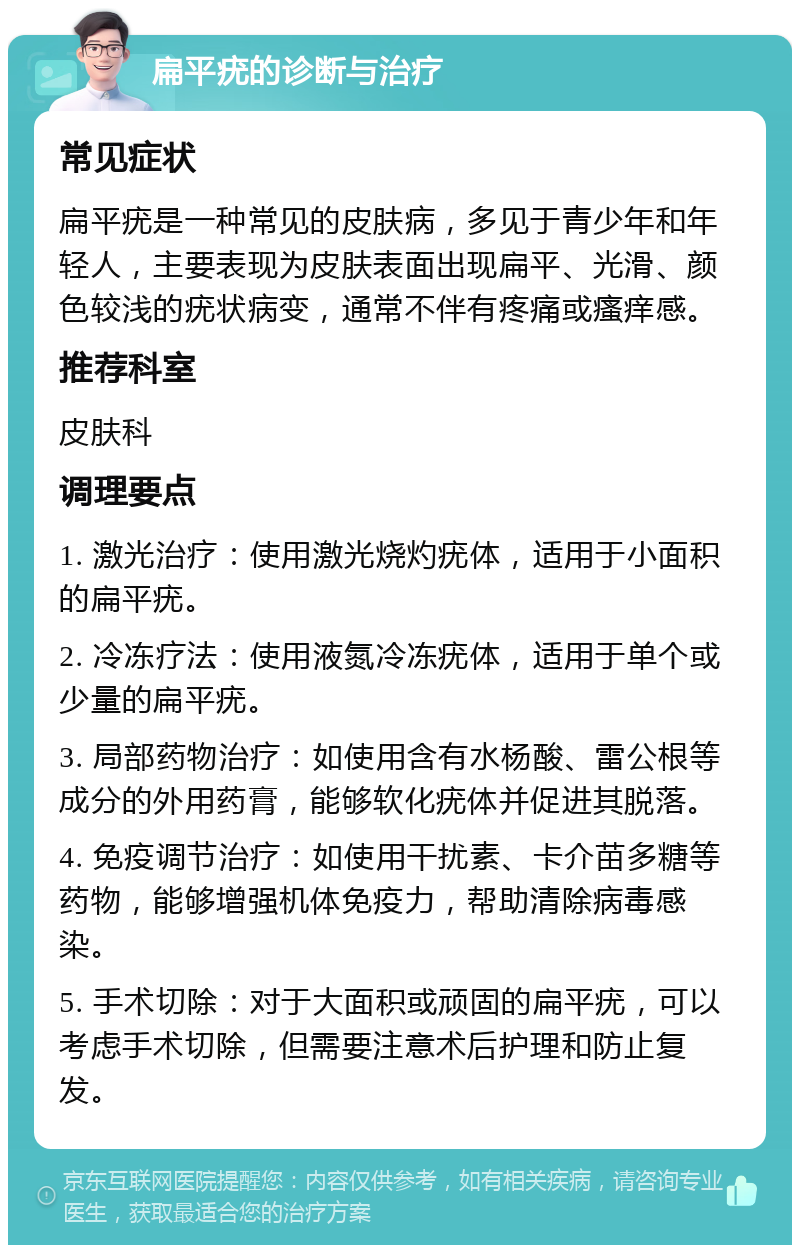 扁平疣的诊断与治疗 常见症状 扁平疣是一种常见的皮肤病，多见于青少年和年轻人，主要表现为皮肤表面出现扁平、光滑、颜色较浅的疣状病变，通常不伴有疼痛或瘙痒感。 推荐科室 皮肤科 调理要点 1. 激光治疗：使用激光烧灼疣体，适用于小面积的扁平疣。 2. 冷冻疗法：使用液氮冷冻疣体，适用于单个或少量的扁平疣。 3. 局部药物治疗：如使用含有水杨酸、雷公根等成分的外用药膏，能够软化疣体并促进其脱落。 4. 免疫调节治疗：如使用干扰素、卡介苗多糖等药物，能够增强机体免疫力，帮助清除病毒感染。 5. 手术切除：对于大面积或顽固的扁平疣，可以考虑手术切除，但需要注意术后护理和防止复发。