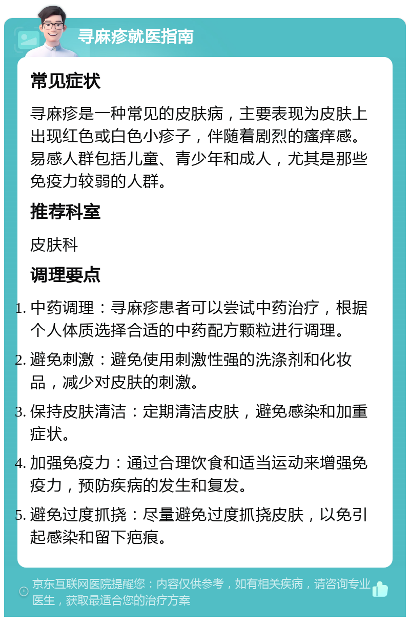 寻麻疹就医指南 常见症状 寻麻疹是一种常见的皮肤病，主要表现为皮肤上出现红色或白色小疹子，伴随着剧烈的瘙痒感。易感人群包括儿童、青少年和成人，尤其是那些免疫力较弱的人群。 推荐科室 皮肤科 调理要点 中药调理：寻麻疹患者可以尝试中药治疗，根据个人体质选择合适的中药配方颗粒进行调理。 避免刺激：避免使用刺激性强的洗涤剂和化妆品，减少对皮肤的刺激。 保持皮肤清洁：定期清洁皮肤，避免感染和加重症状。 加强免疫力：通过合理饮食和适当运动来增强免疫力，预防疾病的发生和复发。 避免过度抓挠：尽量避免过度抓挠皮肤，以免引起感染和留下疤痕。