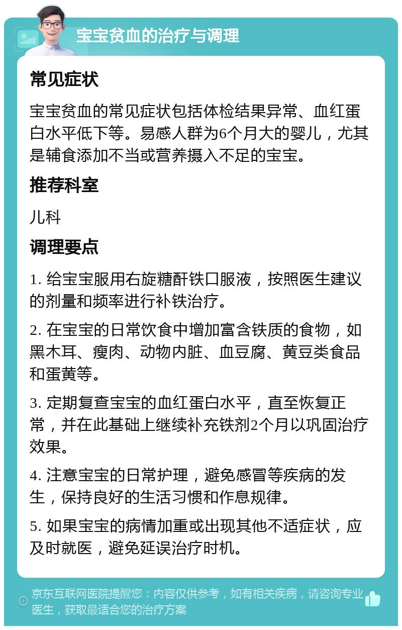 宝宝贫血的治疗与调理 常见症状 宝宝贫血的常见症状包括体检结果异常、血红蛋白水平低下等。易感人群为6个月大的婴儿，尤其是辅食添加不当或营养摄入不足的宝宝。 推荐科室 儿科 调理要点 1. 给宝宝服用右旋糖酐铁口服液，按照医生建议的剂量和频率进行补铁治疗。 2. 在宝宝的日常饮食中增加富含铁质的食物，如黑木耳、瘦肉、动物内脏、血豆腐、黄豆类食品和蛋黄等。 3. 定期复查宝宝的血红蛋白水平，直至恢复正常，并在此基础上继续补充铁剂2个月以巩固治疗效果。 4. 注意宝宝的日常护理，避免感冒等疾病的发生，保持良好的生活习惯和作息规律。 5. 如果宝宝的病情加重或出现其他不适症状，应及时就医，避免延误治疗时机。