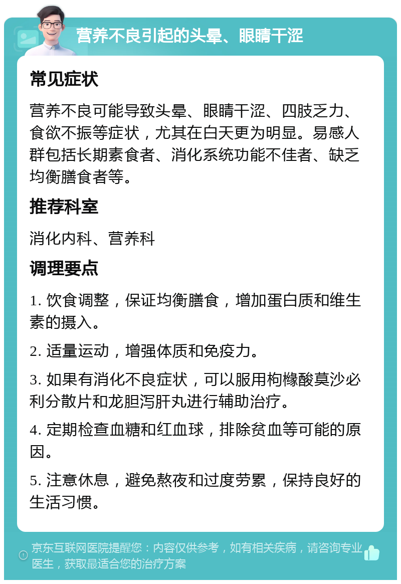 营养不良引起的头晕、眼睛干涩 常见症状 营养不良可能导致头晕、眼睛干涩、四肢乏力、食欲不振等症状，尤其在白天更为明显。易感人群包括长期素食者、消化系统功能不佳者、缺乏均衡膳食者等。 推荐科室 消化内科、营养科 调理要点 1. 饮食调整，保证均衡膳食，增加蛋白质和维生素的摄入。 2. 适量运动，增强体质和免疫力。 3. 如果有消化不良症状，可以服用枸橼酸莫沙必利分散片和龙胆泻肝丸进行辅助治疗。 4. 定期检查血糖和红血球，排除贫血等可能的原因。 5. 注意休息，避免熬夜和过度劳累，保持良好的生活习惯。