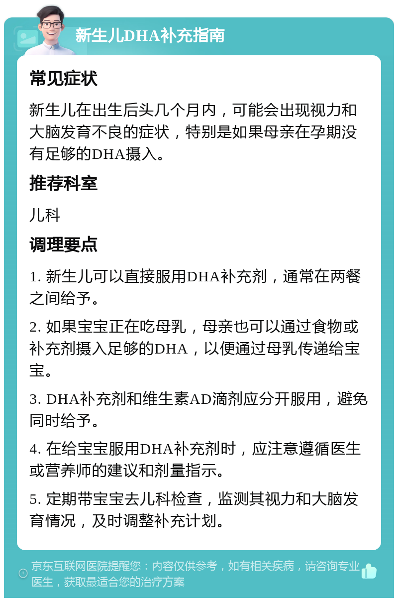 新生儿DHA补充指南 常见症状 新生儿在出生后头几个月内，可能会出现视力和大脑发育不良的症状，特别是如果母亲在孕期没有足够的DHA摄入。 推荐科室 儿科 调理要点 1. 新生儿可以直接服用DHA补充剂，通常在两餐之间给予。 2. 如果宝宝正在吃母乳，母亲也可以通过食物或补充剂摄入足够的DHA，以便通过母乳传递给宝宝。 3. DHA补充剂和维生素AD滴剂应分开服用，避免同时给予。 4. 在给宝宝服用DHA补充剂时，应注意遵循医生或营养师的建议和剂量指示。 5. 定期带宝宝去儿科检查，监测其视力和大脑发育情况，及时调整补充计划。