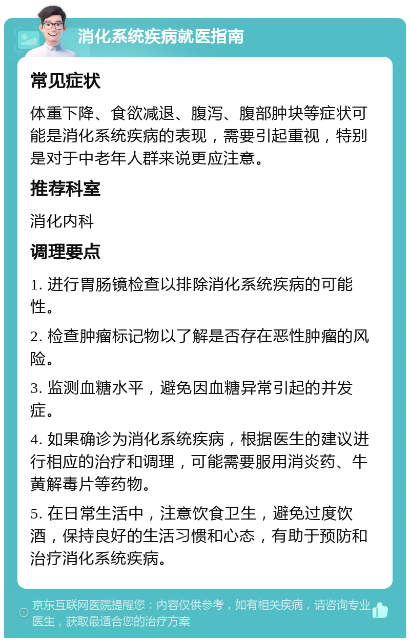 消化系统疾病就医指南 常见症状 体重下降、食欲减退、腹泻、腹部肿块等症状可能是消化系统疾病的表现，需要引起重视，特别是对于中老年人群来说更应注意。 推荐科室 消化内科 调理要点 1. 进行胃肠镜检查以排除消化系统疾病的可能性。 2. 检查肿瘤标记物以了解是否存在恶性肿瘤的风险。 3. 监测血糖水平，避免因血糖异常引起的并发症。 4. 如果确诊为消化系统疾病，根据医生的建议进行相应的治疗和调理，可能需要服用消炎药、牛黄解毒片等药物。 5. 在日常生活中，注意饮食卫生，避免过度饮酒，保持良好的生活习惯和心态，有助于预防和治疗消化系统疾病。