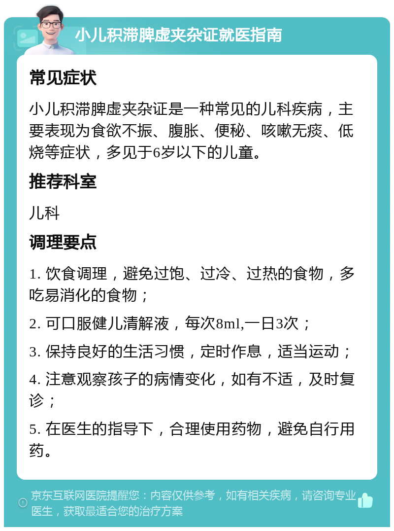 小儿积滞脾虚夹杂证就医指南 常见症状 小儿积滞脾虚夹杂证是一种常见的儿科疾病，主要表现为食欲不振、腹胀、便秘、咳嗽无痰、低烧等症状，多见于6岁以下的儿童。 推荐科室 儿科 调理要点 1. 饮食调理，避免过饱、过冷、过热的食物，多吃易消化的食物； 2. 可口服健儿清解液，每次8ml,一日3次； 3. 保持良好的生活习惯，定时作息，适当运动； 4. 注意观察孩子的病情变化，如有不适，及时复诊； 5. 在医生的指导下，合理使用药物，避免自行用药。