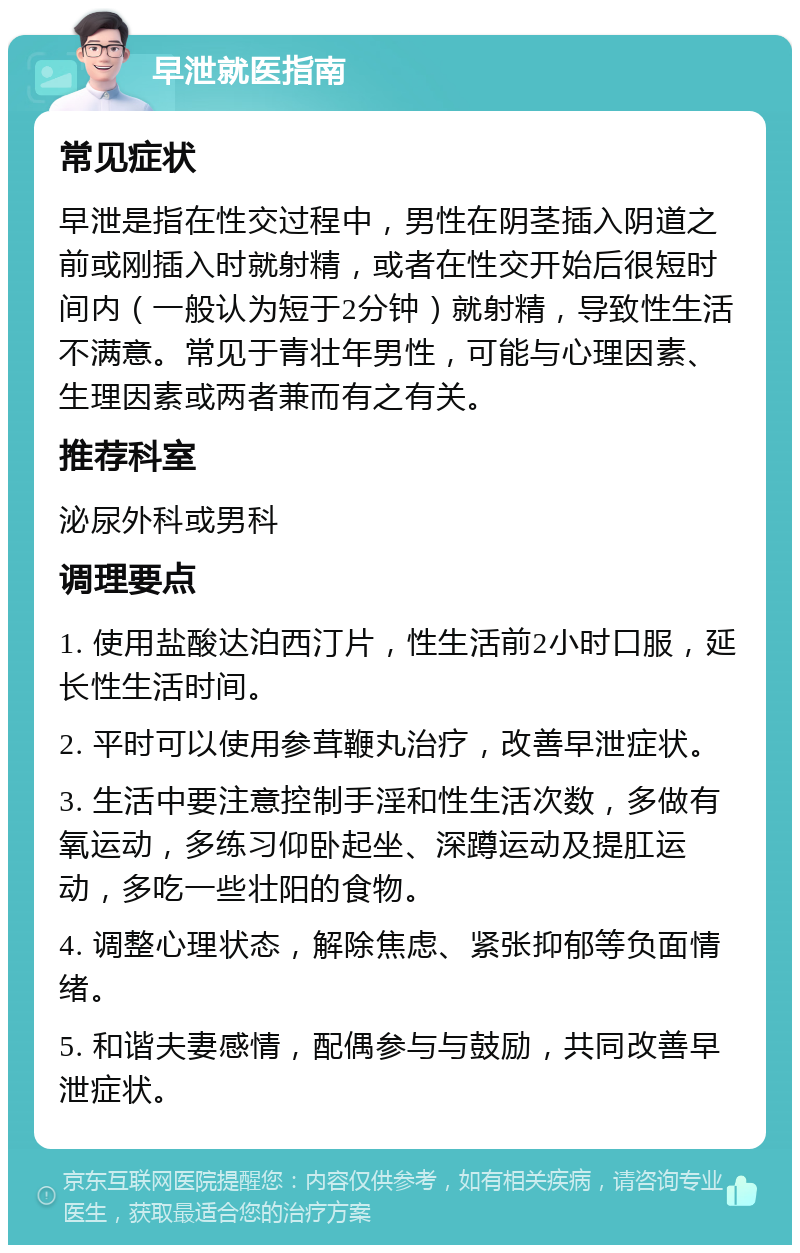 早泄就医指南 常见症状 早泄是指在性交过程中，男性在阴茎插入阴道之前或刚插入时就射精，或者在性交开始后很短时间内（一般认为短于2分钟）就射精，导致性生活不满意。常见于青壮年男性，可能与心理因素、生理因素或两者兼而有之有关。 推荐科室 泌尿外科或男科 调理要点 1. 使用盐酸达泊西汀片，性生活前2小时口服，延长性生活时间。 2. 平时可以使用参茸鞭丸治疗，改善早泄症状。 3. 生活中要注意控制手淫和性生活次数，多做有氧运动，多练习仰卧起坐、深蹲运动及提肛运动，多吃一些壮阳的食物。 4. 调整心理状态，解除焦虑、紧张抑郁等负面情绪。 5. 和谐夫妻感情，配偶参与与鼓励，共同改善早泄症状。