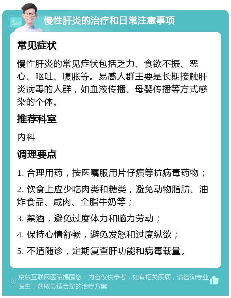 慢性肝炎的治疗和日常注意事项 常见症状 慢性肝炎的常见症状包括乏力、食欲不振、恶心、呕吐、腹胀等。易感人群主要是长期接触肝炎病毒的人群，如血液传播、母婴传播等方式感染的个体。 推荐科室 内科 调理要点 1. 合理用药，按医嘱服用片仔癀等抗病毒药物； 2. 饮食上应少吃肉类和糖类，避免动物脂肪、油炸食品、咸肉、全脂牛奶等； 3. 禁酒，避免过度体力和脑力劳动； 4. 保持心情舒畅，避免发怒和过度纵欲； 5. 不适随诊，定期复查肝功能和病毒载量。