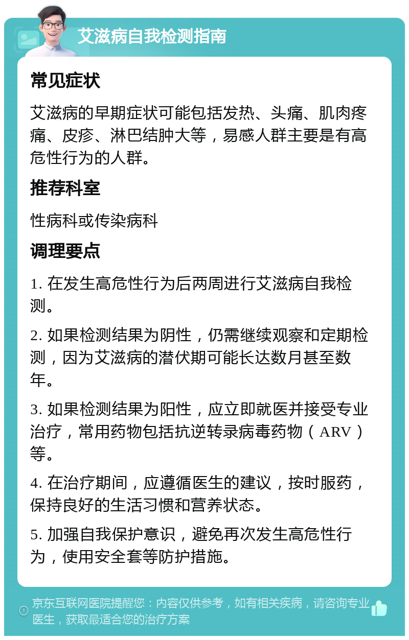 艾滋病自我检测指南 常见症状 艾滋病的早期症状可能包括发热、头痛、肌肉疼痛、皮疹、淋巴结肿大等，易感人群主要是有高危性行为的人群。 推荐科室 性病科或传染病科 调理要点 1. 在发生高危性行为后两周进行艾滋病自我检测。 2. 如果检测结果为阴性，仍需继续观察和定期检测，因为艾滋病的潜伏期可能长达数月甚至数年。 3. 如果检测结果为阳性，应立即就医并接受专业治疗，常用药物包括抗逆转录病毒药物（ARV）等。 4. 在治疗期间，应遵循医生的建议，按时服药，保持良好的生活习惯和营养状态。 5. 加强自我保护意识，避免再次发生高危性行为，使用安全套等防护措施。