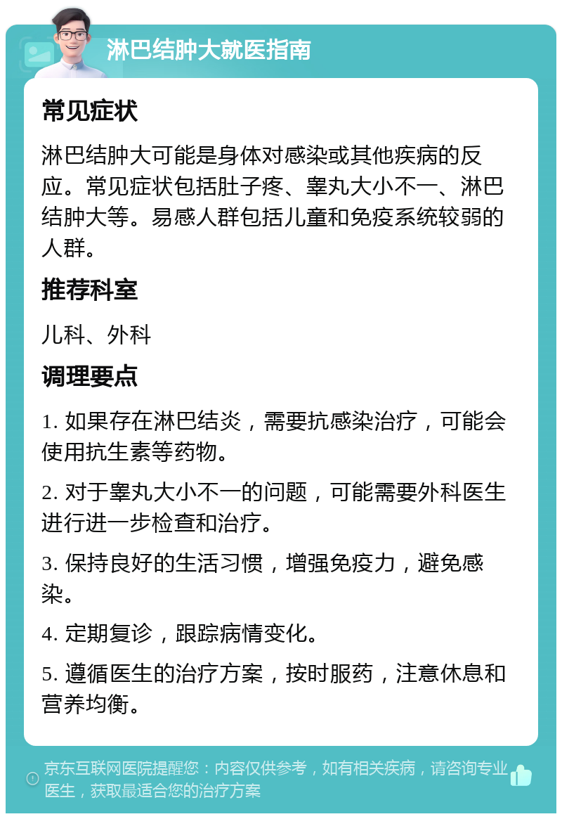 淋巴结肿大就医指南 常见症状 淋巴结肿大可能是身体对感染或其他疾病的反应。常见症状包括肚子疼、睾丸大小不一、淋巴结肿大等。易感人群包括儿童和免疫系统较弱的人群。 推荐科室 儿科、外科 调理要点 1. 如果存在淋巴结炎，需要抗感染治疗，可能会使用抗生素等药物。 2. 对于睾丸大小不一的问题，可能需要外科医生进行进一步检查和治疗。 3. 保持良好的生活习惯，增强免疫力，避免感染。 4. 定期复诊，跟踪病情变化。 5. 遵循医生的治疗方案，按时服药，注意休息和营养均衡。