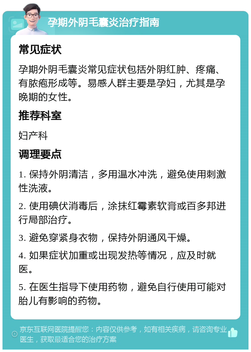 孕期外阴毛囊炎治疗指南 常见症状 孕期外阴毛囊炎常见症状包括外阴红肿、疼痛、有脓疱形成等。易感人群主要是孕妇，尤其是孕晚期的女性。 推荐科室 妇产科 调理要点 1. 保持外阴清洁，多用温水冲洗，避免使用刺激性洗液。 2. 使用碘伏消毒后，涂抹红霉素软膏或百多邦进行局部治疗。 3. 避免穿紧身衣物，保持外阴通风干燥。 4. 如果症状加重或出现发热等情况，应及时就医。 5. 在医生指导下使用药物，避免自行使用可能对胎儿有影响的药物。