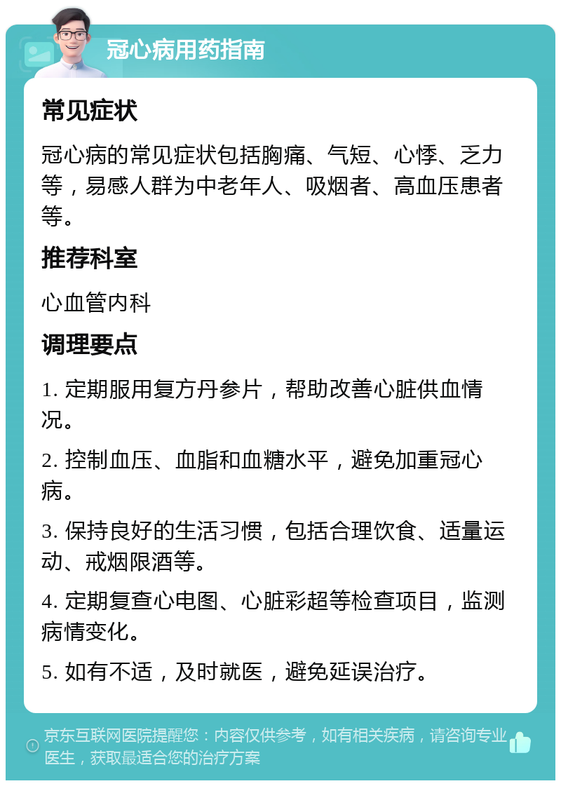 冠心病用药指南 常见症状 冠心病的常见症状包括胸痛、气短、心悸、乏力等，易感人群为中老年人、吸烟者、高血压患者等。 推荐科室 心血管内科 调理要点 1. 定期服用复方丹参片，帮助改善心脏供血情况。 2. 控制血压、血脂和血糖水平，避免加重冠心病。 3. 保持良好的生活习惯，包括合理饮食、适量运动、戒烟限酒等。 4. 定期复查心电图、心脏彩超等检查项目，监测病情变化。 5. 如有不适，及时就医，避免延误治疗。