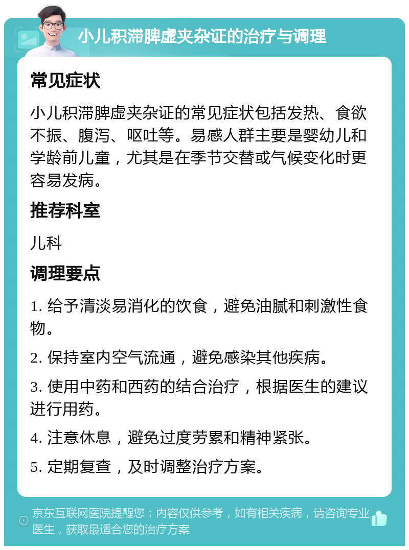 小儿积滞脾虚夹杂证的治疗与调理 常见症状 小儿积滞脾虚夹杂证的常见症状包括发热、食欲不振、腹泻、呕吐等。易感人群主要是婴幼儿和学龄前儿童，尤其是在季节交替或气候变化时更容易发病。 推荐科室 儿科 调理要点 1. 给予清淡易消化的饮食，避免油腻和刺激性食物。 2. 保持室内空气流通，避免感染其他疾病。 3. 使用中药和西药的结合治疗，根据医生的建议进行用药。 4. 注意休息，避免过度劳累和精神紧张。 5. 定期复查，及时调整治疗方案。