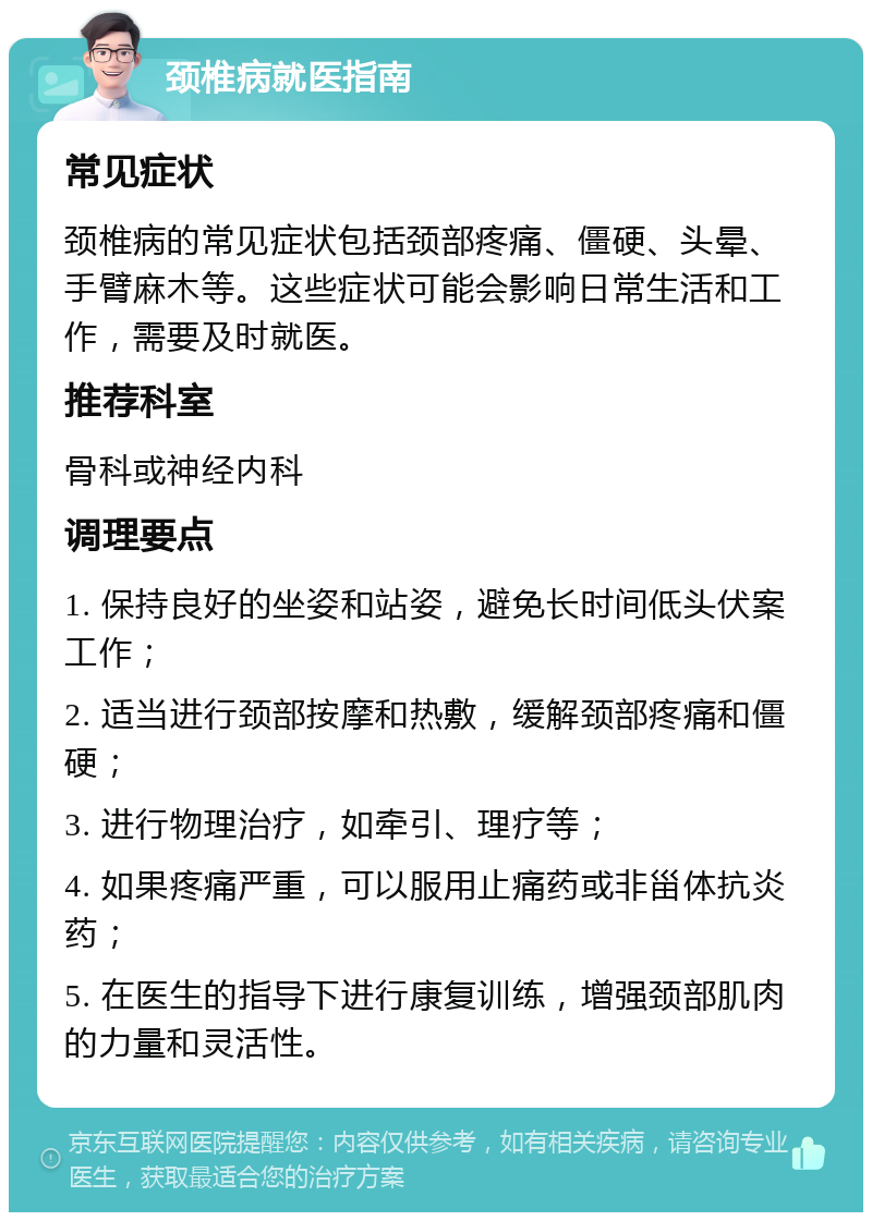 颈椎病就医指南 常见症状 颈椎病的常见症状包括颈部疼痛、僵硬、头晕、手臂麻木等。这些症状可能会影响日常生活和工作，需要及时就医。 推荐科室 骨科或神经内科 调理要点 1. 保持良好的坐姿和站姿，避免长时间低头伏案工作； 2. 适当进行颈部按摩和热敷，缓解颈部疼痛和僵硬； 3. 进行物理治疗，如牵引、理疗等； 4. 如果疼痛严重，可以服用止痛药或非甾体抗炎药； 5. 在医生的指导下进行康复训练，增强颈部肌肉的力量和灵活性。