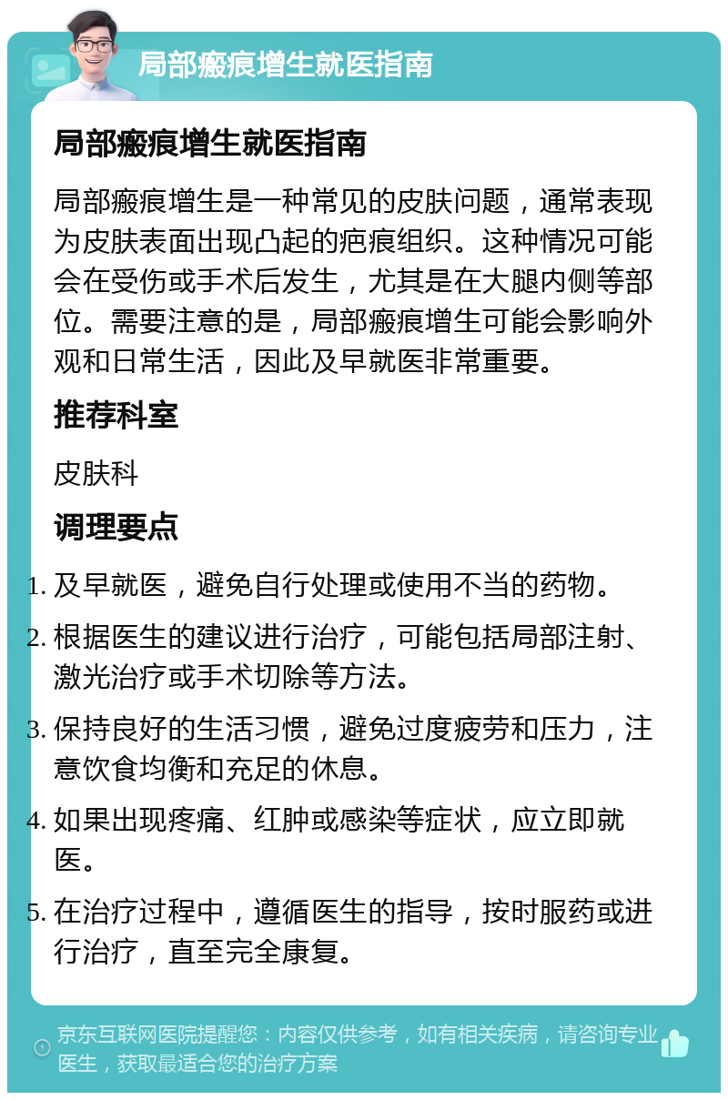 局部瘢痕增生就医指南 局部瘢痕增生就医指南 局部瘢痕增生是一种常见的皮肤问题，通常表现为皮肤表面出现凸起的疤痕组织。这种情况可能会在受伤或手术后发生，尤其是在大腿内侧等部位。需要注意的是，局部瘢痕增生可能会影响外观和日常生活，因此及早就医非常重要。 推荐科室 皮肤科 调理要点 及早就医，避免自行处理或使用不当的药物。 根据医生的建议进行治疗，可能包括局部注射、激光治疗或手术切除等方法。 保持良好的生活习惯，避免过度疲劳和压力，注意饮食均衡和充足的休息。 如果出现疼痛、红肿或感染等症状，应立即就医。 在治疗过程中，遵循医生的指导，按时服药或进行治疗，直至完全康复。