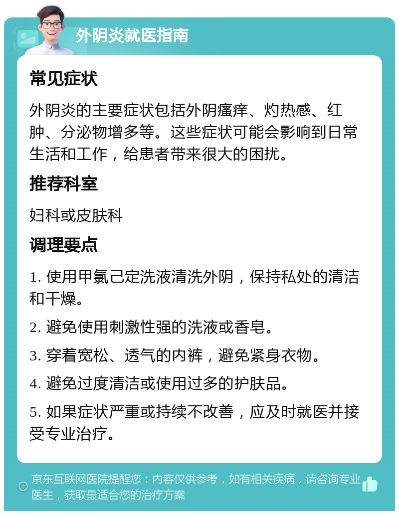 外阴炎就医指南 常见症状 外阴炎的主要症状包括外阴瘙痒、灼热感、红肿、分泌物增多等。这些症状可能会影响到日常生活和工作，给患者带来很大的困扰。 推荐科室 妇科或皮肤科 调理要点 1. 使用甲氯己定洗液清洗外阴，保持私处的清洁和干燥。 2. 避免使用刺激性强的洗液或香皂。 3. 穿着宽松、透气的内裤，避免紧身衣物。 4. 避免过度清洁或使用过多的护肤品。 5. 如果症状严重或持续不改善，应及时就医并接受专业治疗。