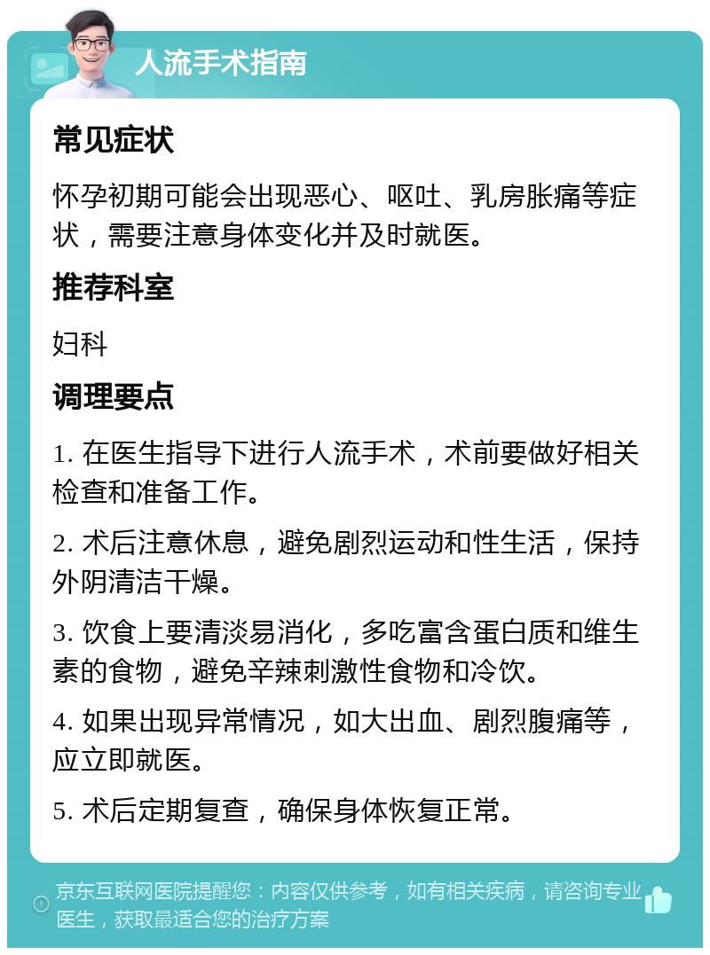 人流手术指南 常见症状 怀孕初期可能会出现恶心、呕吐、乳房胀痛等症状，需要注意身体变化并及时就医。 推荐科室 妇科 调理要点 1. 在医生指导下进行人流手术，术前要做好相关检查和准备工作。 2. 术后注意休息，避免剧烈运动和性生活，保持外阴清洁干燥。 3. 饮食上要清淡易消化，多吃富含蛋白质和维生素的食物，避免辛辣刺激性食物和冷饮。 4. 如果出现异常情况，如大出血、剧烈腹痛等，应立即就医。 5. 术后定期复查，确保身体恢复正常。