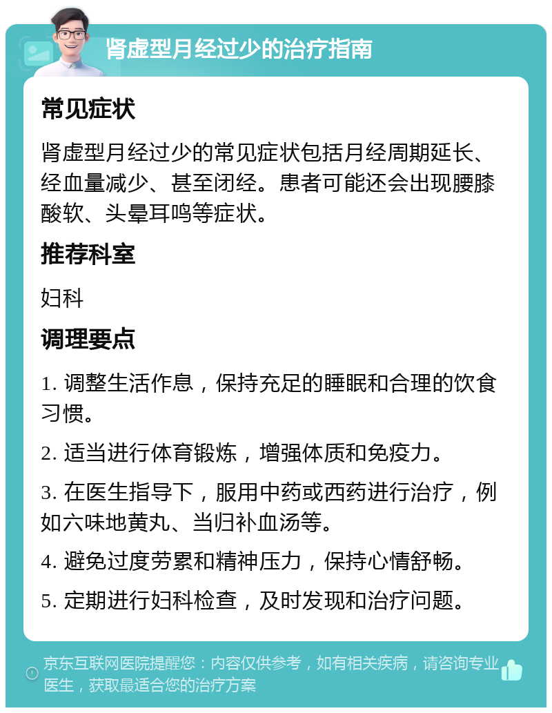 肾虚型月经过少的治疗指南 常见症状 肾虚型月经过少的常见症状包括月经周期延长、经血量减少、甚至闭经。患者可能还会出现腰膝酸软、头晕耳鸣等症状。 推荐科室 妇科 调理要点 1. 调整生活作息，保持充足的睡眠和合理的饮食习惯。 2. 适当进行体育锻炼，增强体质和免疫力。 3. 在医生指导下，服用中药或西药进行治疗，例如六味地黄丸、当归补血汤等。 4. 避免过度劳累和精神压力，保持心情舒畅。 5. 定期进行妇科检查，及时发现和治疗问题。