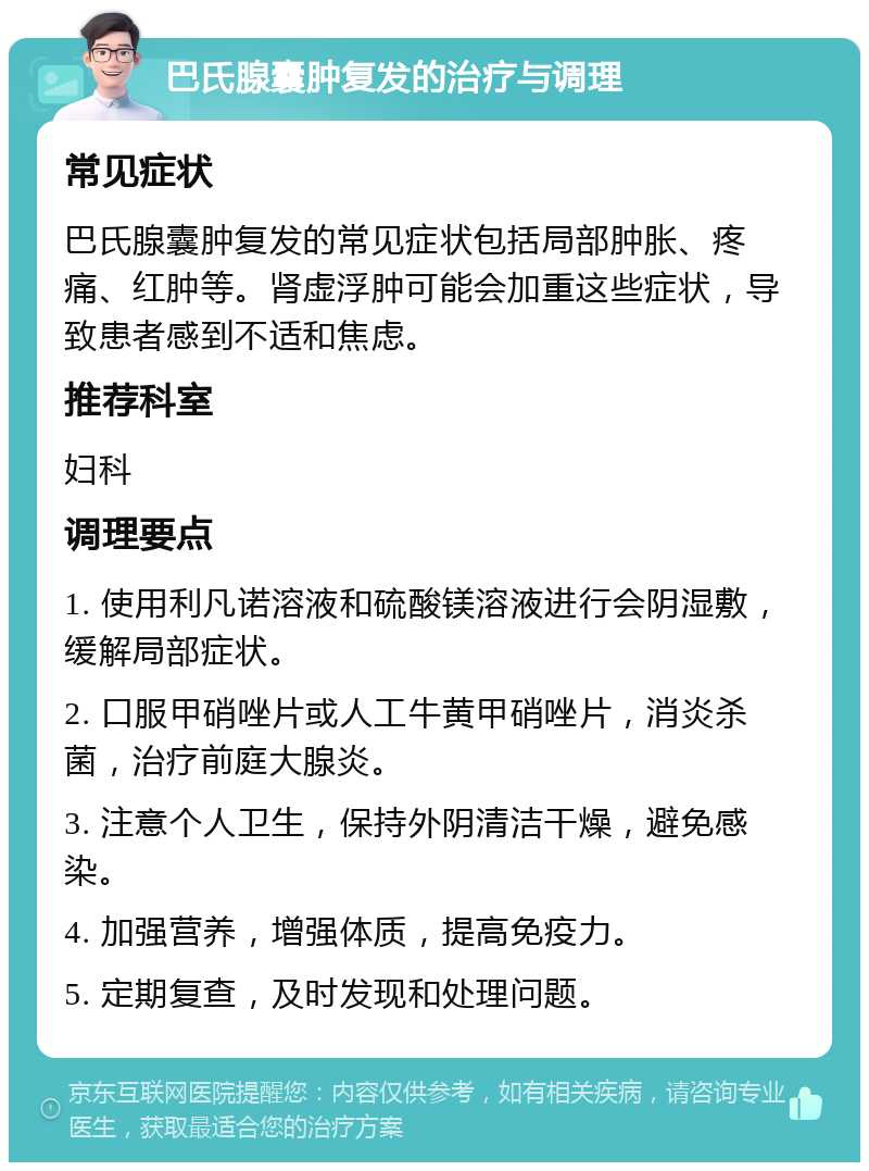 巴氏腺囊肿复发的治疗与调理 常见症状 巴氏腺囊肿复发的常见症状包括局部肿胀、疼痛、红肿等。肾虚浮肿可能会加重这些症状，导致患者感到不适和焦虑。 推荐科室 妇科 调理要点 1. 使用利凡诺溶液和硫酸镁溶液进行会阴湿敷，缓解局部症状。 2. 口服甲硝唑片或人工牛黄甲硝唑片，消炎杀菌，治疗前庭大腺炎。 3. 注意个人卫生，保持外阴清洁干燥，避免感染。 4. 加强营养，增强体质，提高免疫力。 5. 定期复查，及时发现和处理问题。