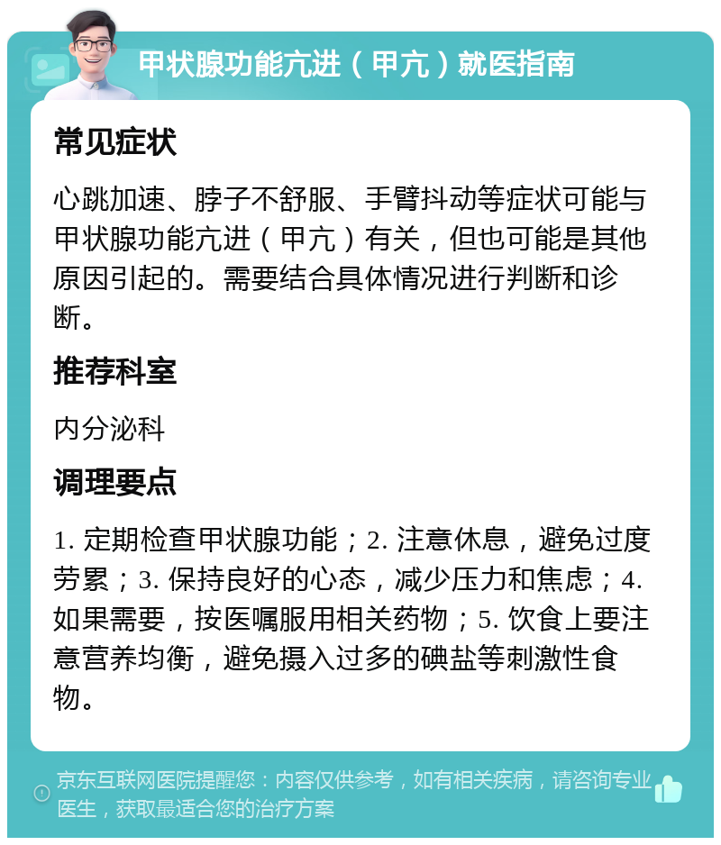 甲状腺功能亢进（甲亢）就医指南 常见症状 心跳加速、脖子不舒服、手臂抖动等症状可能与甲状腺功能亢进（甲亢）有关，但也可能是其他原因引起的。需要结合具体情况进行判断和诊断。 推荐科室 内分泌科 调理要点 1. 定期检查甲状腺功能；2. 注意休息，避免过度劳累；3. 保持良好的心态，减少压力和焦虑；4. 如果需要，按医嘱服用相关药物；5. 饮食上要注意营养均衡，避免摄入过多的碘盐等刺激性食物。