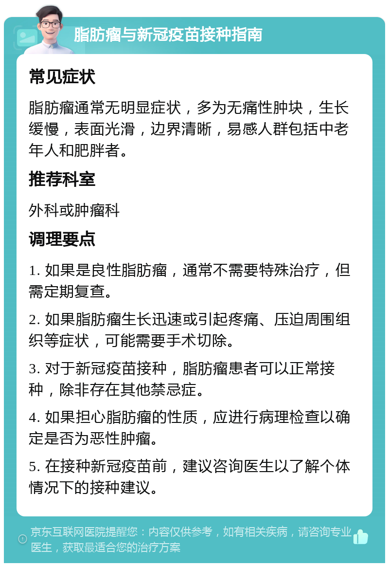 脂肪瘤与新冠疫苗接种指南 常见症状 脂肪瘤通常无明显症状，多为无痛性肿块，生长缓慢，表面光滑，边界清晰，易感人群包括中老年人和肥胖者。 推荐科室 外科或肿瘤科 调理要点 1. 如果是良性脂肪瘤，通常不需要特殊治疗，但需定期复查。 2. 如果脂肪瘤生长迅速或引起疼痛、压迫周围组织等症状，可能需要手术切除。 3. 对于新冠疫苗接种，脂肪瘤患者可以正常接种，除非存在其他禁忌症。 4. 如果担心脂肪瘤的性质，应进行病理检查以确定是否为恶性肿瘤。 5. 在接种新冠疫苗前，建议咨询医生以了解个体情况下的接种建议。