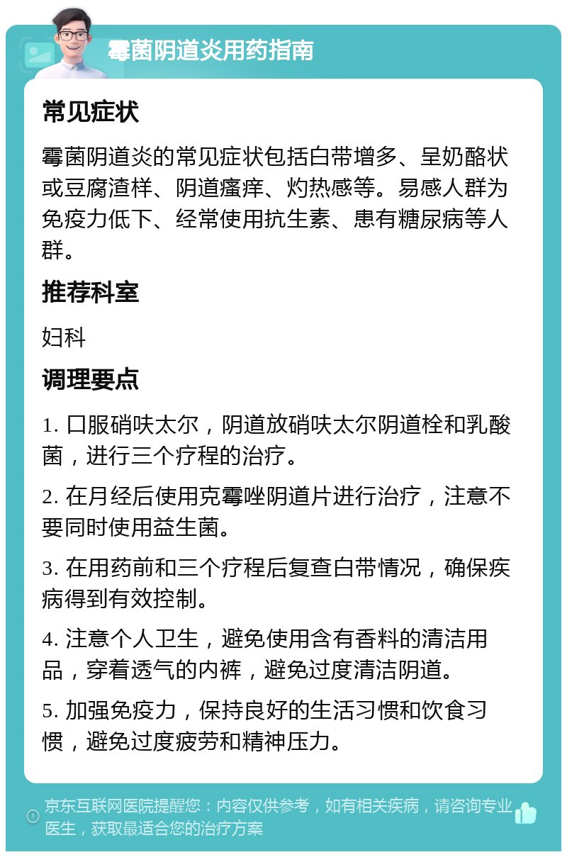 霉菌阴道炎用药指南 常见症状 霉菌阴道炎的常见症状包括白带增多、呈奶酪状或豆腐渣样、阴道瘙痒、灼热感等。易感人群为免疫力低下、经常使用抗生素、患有糖尿病等人群。 推荐科室 妇科 调理要点 1. 口服硝呋太尔，阴道放硝呋太尔阴道栓和乳酸菌，进行三个疗程的治疗。 2. 在月经后使用克霉唑阴道片进行治疗，注意不要同时使用益生菌。 3. 在用药前和三个疗程后复查白带情况，确保疾病得到有效控制。 4. 注意个人卫生，避免使用含有香料的清洁用品，穿着透气的内裤，避免过度清洁阴道。 5. 加强免疫力，保持良好的生活习惯和饮食习惯，避免过度疲劳和精神压力。