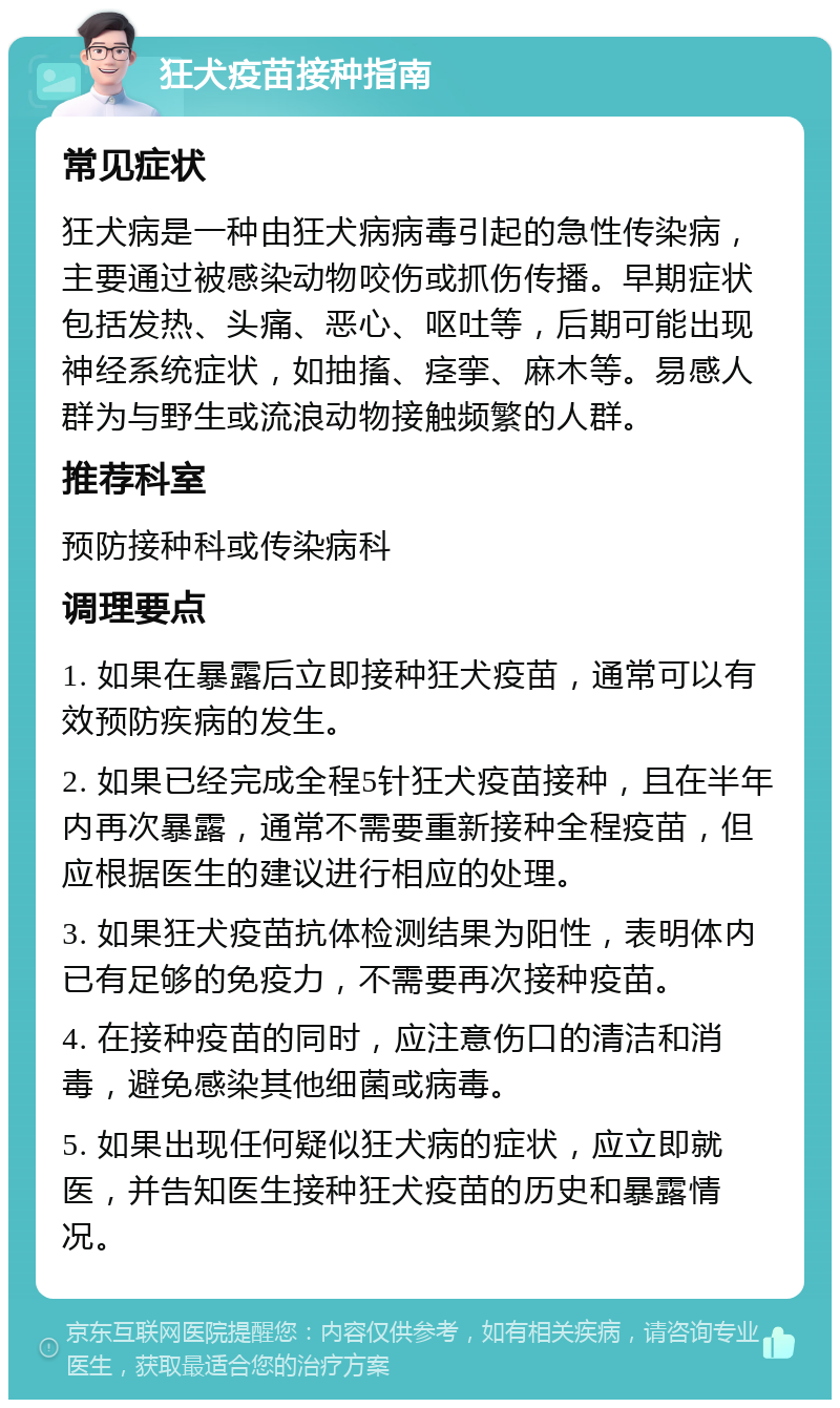 狂犬疫苗接种指南 常见症状 狂犬病是一种由狂犬病病毒引起的急性传染病，主要通过被感染动物咬伤或抓伤传播。早期症状包括发热、头痛、恶心、呕吐等，后期可能出现神经系统症状，如抽搐、痉挛、麻木等。易感人群为与野生或流浪动物接触频繁的人群。 推荐科室 预防接种科或传染病科 调理要点 1. 如果在暴露后立即接种狂犬疫苗，通常可以有效预防疾病的发生。 2. 如果已经完成全程5针狂犬疫苗接种，且在半年内再次暴露，通常不需要重新接种全程疫苗，但应根据医生的建议进行相应的处理。 3. 如果狂犬疫苗抗体检测结果为阳性，表明体内已有足够的免疫力，不需要再次接种疫苗。 4. 在接种疫苗的同时，应注意伤口的清洁和消毒，避免感染其他细菌或病毒。 5. 如果出现任何疑似狂犬病的症状，应立即就医，并告知医生接种狂犬疫苗的历史和暴露情况。