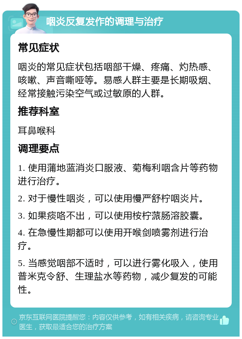 咽炎反复发作的调理与治疗 常见症状 咽炎的常见症状包括咽部干燥、疼痛、灼热感、咳嗽、声音嘶哑等。易感人群主要是长期吸烟、经常接触污染空气或过敏原的人群。 推荐科室 耳鼻喉科 调理要点 1. 使用蒲地蓝消炎口服液、菊梅利咽含片等药物进行治疗。 2. 对于慢性咽炎，可以使用慢严舒柠咽炎片。 3. 如果痰咯不出，可以使用桉柠蒎肠溶胶囊。 4. 在急慢性期都可以使用开喉剑喷雾剂进行治疗。 5. 当感觉咽部不适时，可以进行雾化吸入，使用普米克令舒、生理盐水等药物，减少复发的可能性。