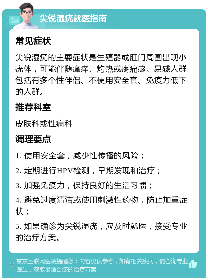 尖锐湿疣就医指南 常见症状 尖锐湿疣的主要症状是生殖器或肛门周围出现小疣体，可能伴随瘙痒、灼热或疼痛感。易感人群包括有多个性伴侣、不使用安全套、免疫力低下的人群。 推荐科室 皮肤科或性病科 调理要点 1. 使用安全套，减少性传播的风险； 2. 定期进行HPV检测，早期发现和治疗； 3. 加强免疫力，保持良好的生活习惯； 4. 避免过度清洁或使用刺激性药物，防止加重症状； 5. 如果确诊为尖锐湿疣，应及时就医，接受专业的治疗方案。