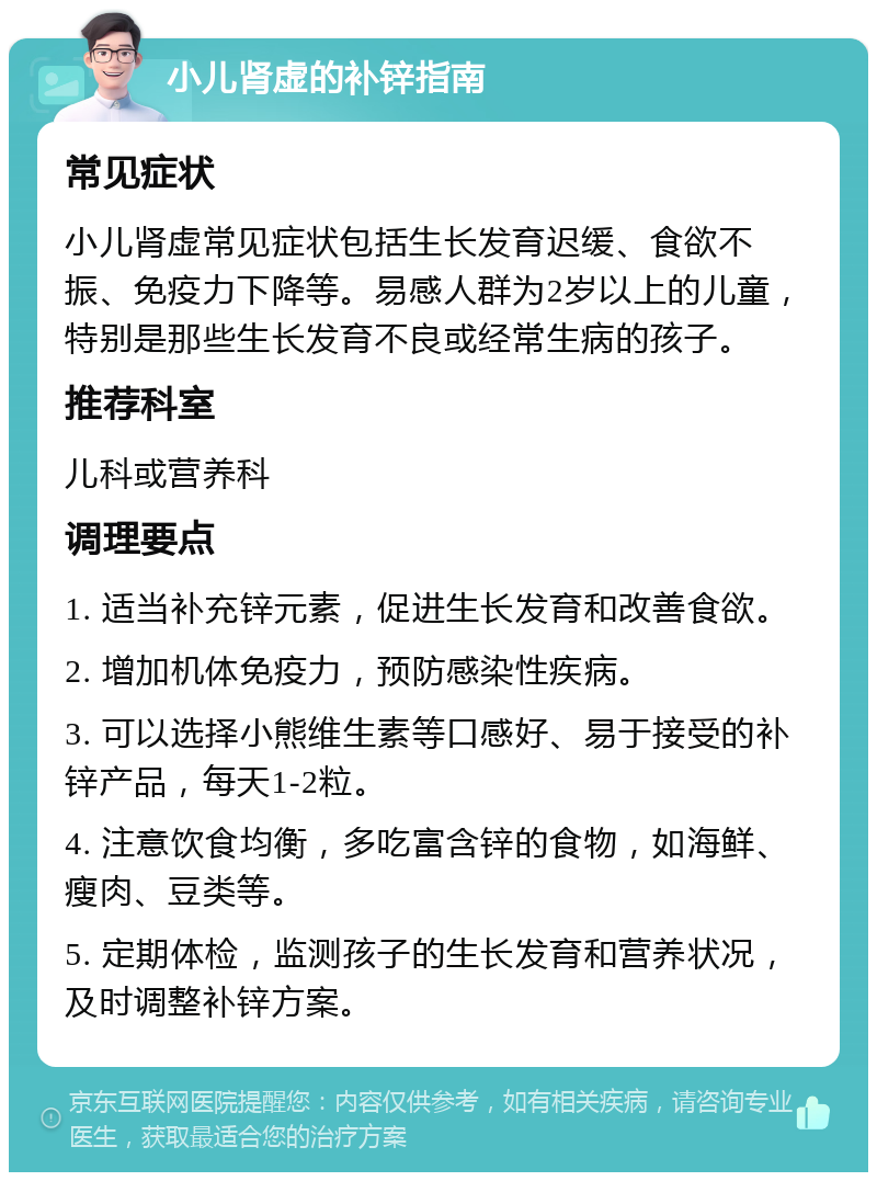 小儿肾虚的补锌指南 常见症状 小儿肾虚常见症状包括生长发育迟缓、食欲不振、免疫力下降等。易感人群为2岁以上的儿童，特别是那些生长发育不良或经常生病的孩子。 推荐科室 儿科或营养科 调理要点 1. 适当补充锌元素，促进生长发育和改善食欲。 2. 增加机体免疫力，预防感染性疾病。 3. 可以选择小熊维生素等口感好、易于接受的补锌产品，每天1-2粒。 4. 注意饮食均衡，多吃富含锌的食物，如海鲜、瘦肉、豆类等。 5. 定期体检，监测孩子的生长发育和营养状况，及时调整补锌方案。