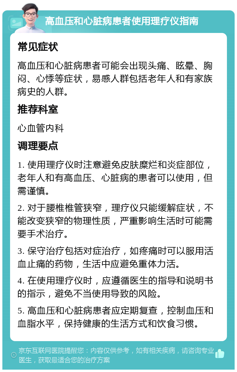 高血压和心脏病患者使用理疗仪指南 常见症状 高血压和心脏病患者可能会出现头痛、眩晕、胸闷、心悸等症状，易感人群包括老年人和有家族病史的人群。 推荐科室 心血管内科 调理要点 1. 使用理疗仪时注意避免皮肤糜烂和炎症部位，老年人和有高血压、心脏病的患者可以使用，但需谨慎。 2. 对于腰椎椎管狭窄，理疗仪只能缓解症状，不能改变狭窄的物理性质，严重影响生活时可能需要手术治疗。 3. 保守治疗包括对症治疗，如疼痛时可以服用活血止痛的药物，生活中应避免重体力活。 4. 在使用理疗仪时，应遵循医生的指导和说明书的指示，避免不当使用导致的风险。 5. 高血压和心脏病患者应定期复查，控制血压和血脂水平，保持健康的生活方式和饮食习惯。