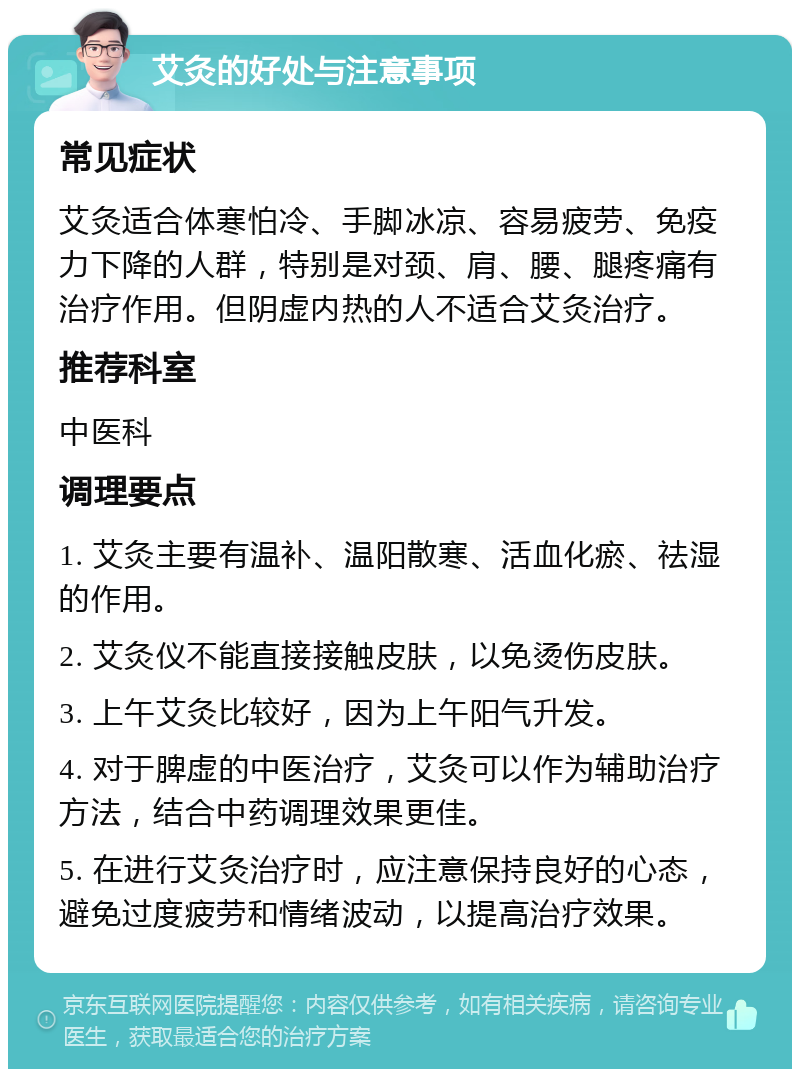 艾灸的好处与注意事项 常见症状 艾灸适合体寒怕冷、手脚冰凉、容易疲劳、免疫力下降的人群，特别是对颈、肩、腰、腿疼痛有治疗作用。但阴虚内热的人不适合艾灸治疗。 推荐科室 中医科 调理要点 1. 艾灸主要有温补、温阳散寒、活血化瘀、祛湿的作用。 2. 艾灸仪不能直接接触皮肤，以免烫伤皮肤。 3. 上午艾灸比较好，因为上午阳气升发。 4. 对于脾虚的中医治疗，艾灸可以作为辅助治疗方法，结合中药调理效果更佳。 5. 在进行艾灸治疗时，应注意保持良好的心态，避免过度疲劳和情绪波动，以提高治疗效果。