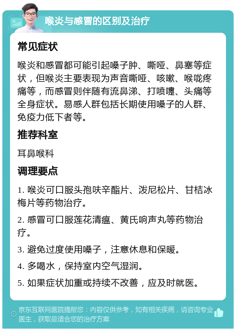 喉炎与感冒的区别及治疗 常见症状 喉炎和感冒都可能引起嗓子肿、嘶哑、鼻塞等症状，但喉炎主要表现为声音嘶哑、咳嗽、喉咙疼痛等，而感冒则伴随有流鼻涕、打喷嚏、头痛等全身症状。易感人群包括长期使用嗓子的人群、免疫力低下者等。 推荐科室 耳鼻喉科 调理要点 1. 喉炎可口服头孢呋辛酯片、泼尼松片、甘桔冰梅片等药物治疗。 2. 感冒可口服莲花清瘟、黄氏响声丸等药物治疗。 3. 避免过度使用嗓子，注意休息和保暖。 4. 多喝水，保持室内空气湿润。 5. 如果症状加重或持续不改善，应及时就医。