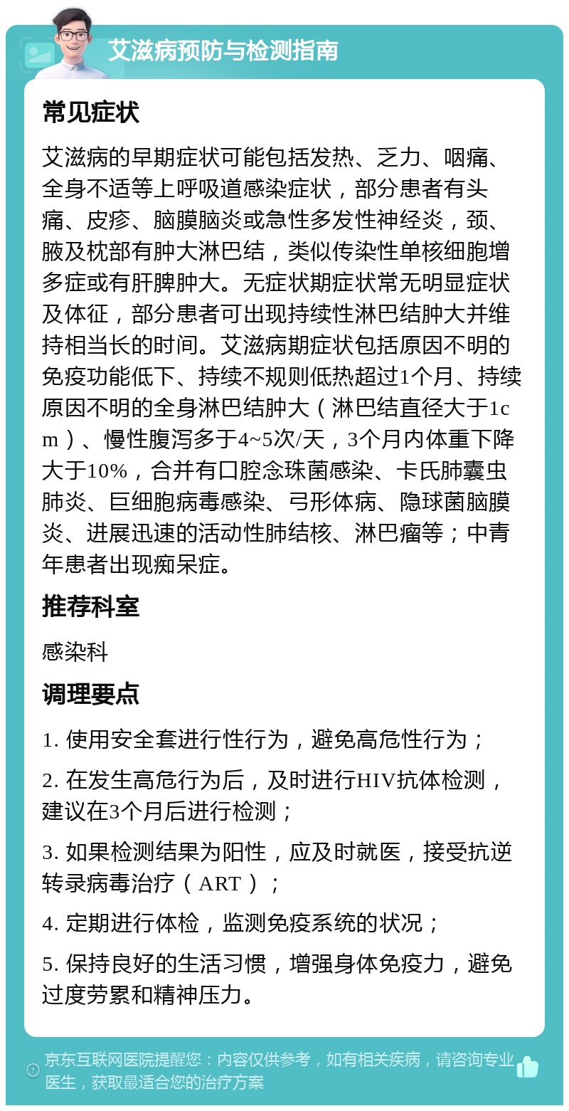 艾滋病预防与检测指南 常见症状 艾滋病的早期症状可能包括发热、乏力、咽痛、全身不适等上呼吸道感染症状，部分患者有头痛、皮疹、脑膜脑炎或急性多发性神经炎，颈、腋及枕部有肿大淋巴结，类似传染性单核细胞增多症或有肝脾肿大。无症状期症状常无明显症状及体征，部分患者可出现持续性淋巴结肿大并维持相当长的时间。艾滋病期症状包括原因不明的免疫功能低下、持续不规则低热超过1个月、持续原因不明的全身淋巴结肿大（淋巴结直径大于1cm）、慢性腹泻多于4~5次/天，3个月内体重下降大于10%，合并有口腔念珠菌感染、卡氏肺囊虫肺炎、巨细胞病毒感染、弓形体病、隐球菌脑膜炎、进展迅速的活动性肺结核、淋巴瘤等；中青年患者出现痴呆症。 推荐科室 感染科 调理要点 1. 使用安全套进行性行为，避免高危性行为； 2. 在发生高危行为后，及时进行HIV抗体检测，建议在3个月后进行检测； 3. 如果检测结果为阳性，应及时就医，接受抗逆转录病毒治疗（ART）； 4. 定期进行体检，监测免疫系统的状况； 5. 保持良好的生活习惯，增强身体免疫力，避免过度劳累和精神压力。