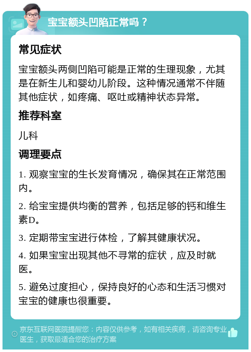 宝宝额头凹陷正常吗？ 常见症状 宝宝额头两侧凹陷可能是正常的生理现象，尤其是在新生儿和婴幼儿阶段。这种情况通常不伴随其他症状，如疼痛、呕吐或精神状态异常。 推荐科室 儿科 调理要点 1. 观察宝宝的生长发育情况，确保其在正常范围内。 2. 给宝宝提供均衡的营养，包括足够的钙和维生素D。 3. 定期带宝宝进行体检，了解其健康状况。 4. 如果宝宝出现其他不寻常的症状，应及时就医。 5. 避免过度担心，保持良好的心态和生活习惯对宝宝的健康也很重要。