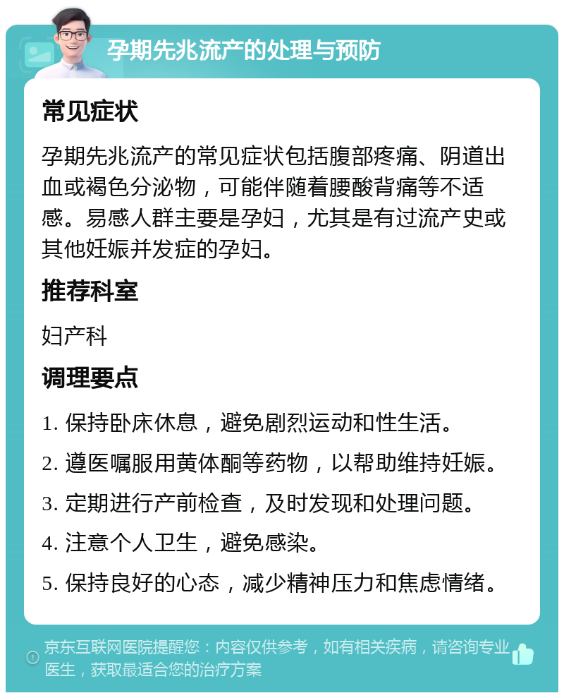 孕期先兆流产的处理与预防 常见症状 孕期先兆流产的常见症状包括腹部疼痛、阴道出血或褐色分泌物，可能伴随着腰酸背痛等不适感。易感人群主要是孕妇，尤其是有过流产史或其他妊娠并发症的孕妇。 推荐科室 妇产科 调理要点 1. 保持卧床休息，避免剧烈运动和性生活。 2. 遵医嘱服用黄体酮等药物，以帮助维持妊娠。 3. 定期进行产前检查，及时发现和处理问题。 4. 注意个人卫生，避免感染。 5. 保持良好的心态，减少精神压力和焦虑情绪。