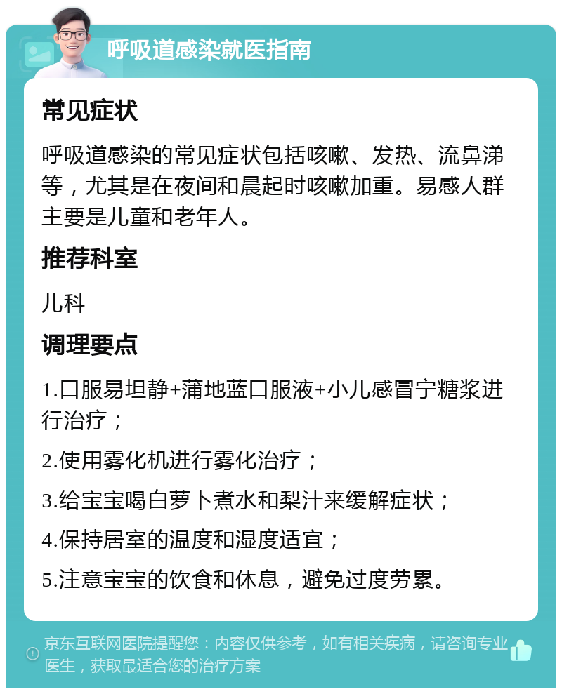 呼吸道感染就医指南 常见症状 呼吸道感染的常见症状包括咳嗽、发热、流鼻涕等，尤其是在夜间和晨起时咳嗽加重。易感人群主要是儿童和老年人。 推荐科室 儿科 调理要点 1.口服易坦静+蒲地蓝口服液+小儿感冒宁糖浆进行治疗； 2.使用雾化机进行雾化治疗； 3.给宝宝喝白萝卜煮水和梨汁来缓解症状； 4.保持居室的温度和湿度适宜； 5.注意宝宝的饮食和休息，避免过度劳累。