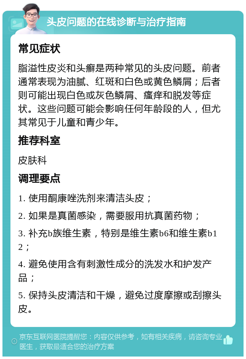 头皮问题的在线诊断与治疗指南 常见症状 脂溢性皮炎和头癣是两种常见的头皮问题。前者通常表现为油腻、红斑和白色或黄色鳞屑；后者则可能出现白色或灰色鳞屑、瘙痒和脱发等症状。这些问题可能会影响任何年龄段的人，但尤其常见于儿童和青少年。 推荐科室 皮肤科 调理要点 1. 使用酮康唑洗剂来清洁头皮； 2. 如果是真菌感染，需要服用抗真菌药物； 3. 补充b族维生素，特别是维生素b6和维生素b12； 4. 避免使用含有刺激性成分的洗发水和护发产品； 5. 保持头皮清洁和干燥，避免过度摩擦或刮擦头皮。