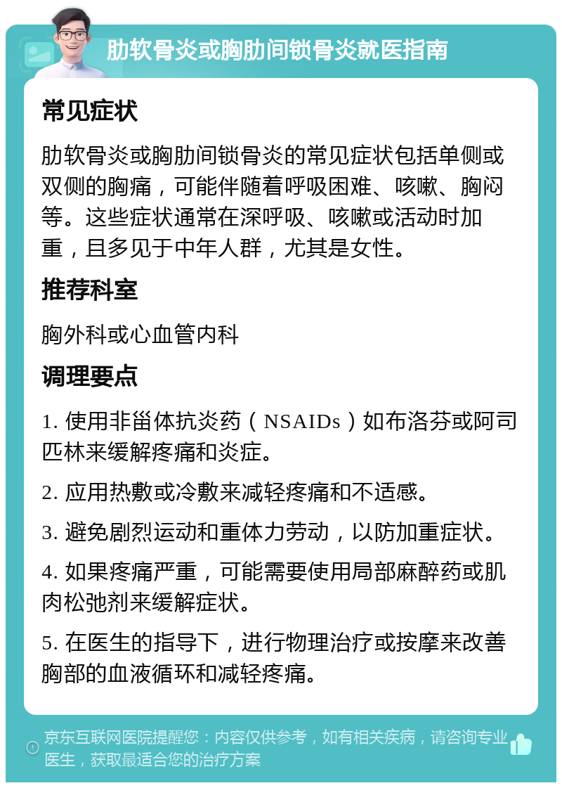 肋软骨炎或胸肋间锁骨炎就医指南 常见症状 肋软骨炎或胸肋间锁骨炎的常见症状包括单侧或双侧的胸痛，可能伴随着呼吸困难、咳嗽、胸闷等。这些症状通常在深呼吸、咳嗽或活动时加重，且多见于中年人群，尤其是女性。 推荐科室 胸外科或心血管内科 调理要点 1. 使用非甾体抗炎药（NSAIDs）如布洛芬或阿司匹林来缓解疼痛和炎症。 2. 应用热敷或冷敷来减轻疼痛和不适感。 3. 避免剧烈运动和重体力劳动，以防加重症状。 4. 如果疼痛严重，可能需要使用局部麻醉药或肌肉松弛剂来缓解症状。 5. 在医生的指导下，进行物理治疗或按摩来改善胸部的血液循环和减轻疼痛。